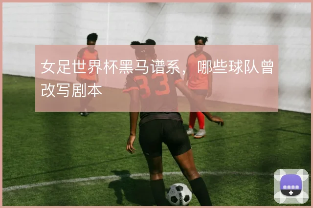 女足世界杯黑马谱系，哪些球队曾改写剧本