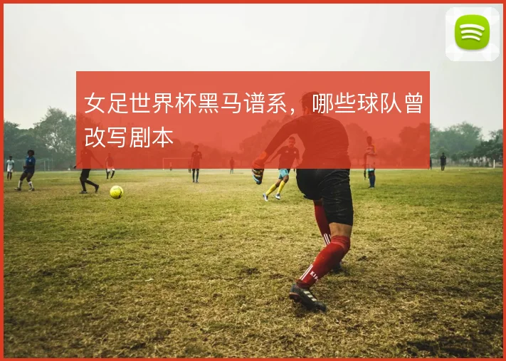 女足世界杯黑马谱系，哪些球队曾改写剧本