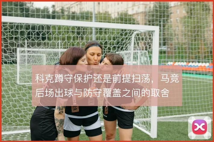 科克蹲守保护还是前提扫荡,马竞后场出球与防守覆盖之间的取舍
