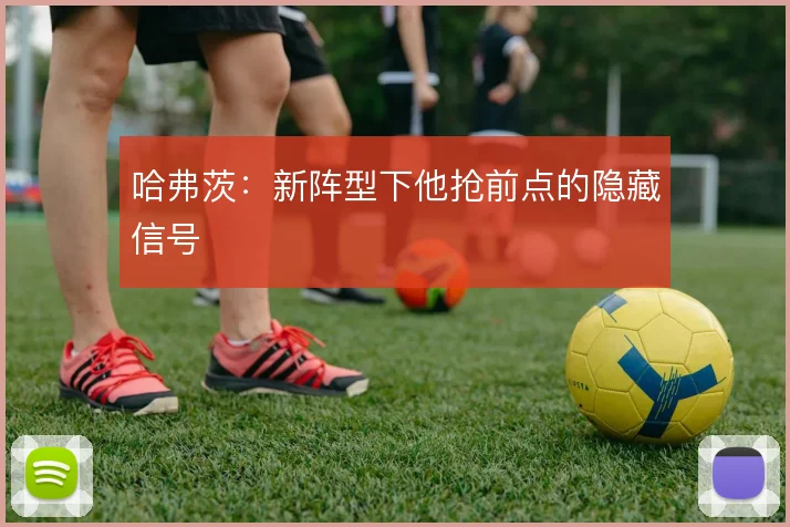 哈弗茨：新阵型下他抢前点的隐藏信号