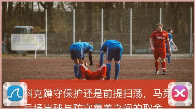 科克蹲守保护还是前提扫荡,马竞后场出球与防守覆盖之间的取舍