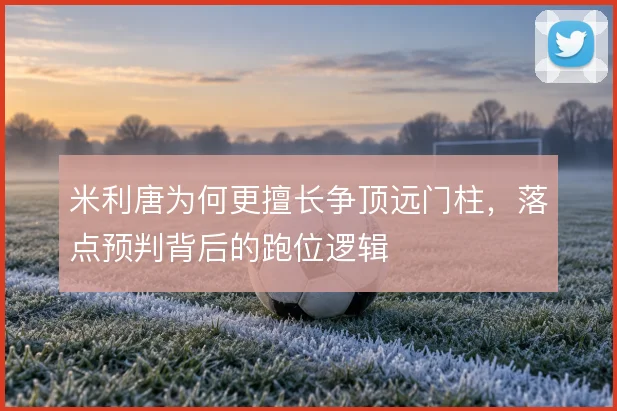 米利唐为何更擅长争顶远门柱，落点预判背后的跑位逻辑