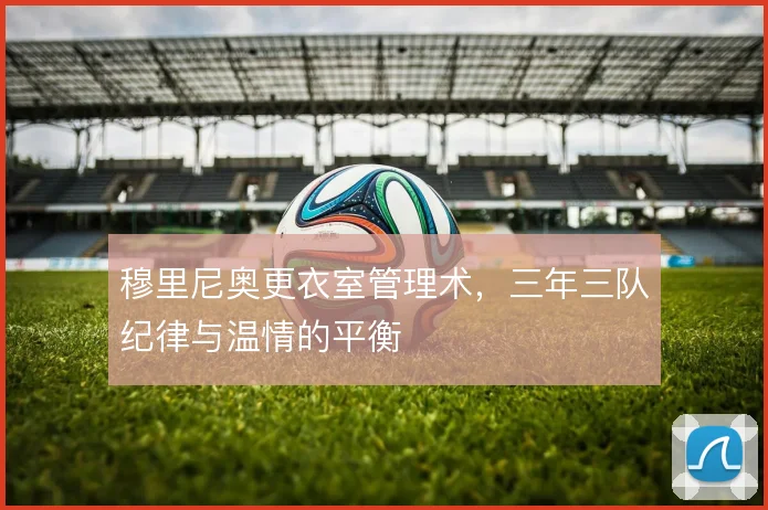 穆里尼奥更衣室管理术，三年三队纪律与温情的平衡