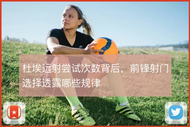 杜埃远射尝试次数背后,前锋射门选择透露哪些规律