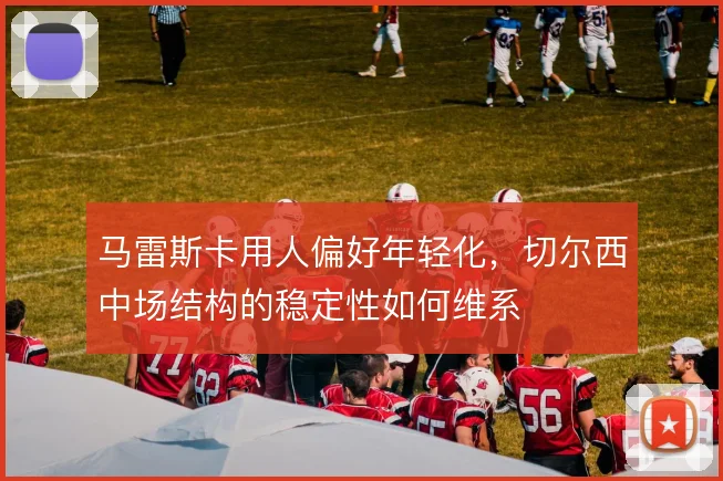 马雷斯卡用人偏好年轻化，切尔西中场结构的稳定性如何维系