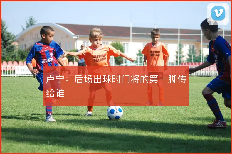 卢宁：后场出球时门将的第一脚传给谁