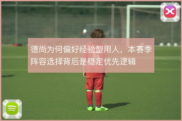 德尚为何偏好经验型用人，本赛季阵容选择背后是稳定优先逻辑