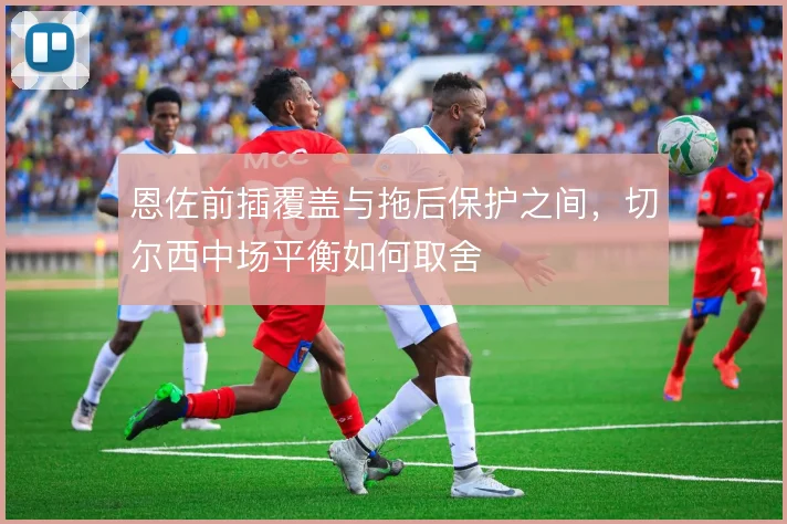 恩佐前插覆盖与拖后保护之间，切尔西中场平衡如何取舍