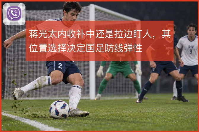 蒋光太内收补中还是拉边盯人，其位置选择决定国足防线弹性