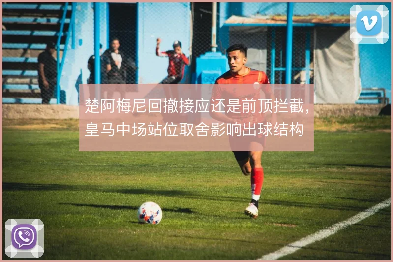 楚阿梅尼回撤接应还是前顶拦截，皇马中场站位取舍影响出球结构
