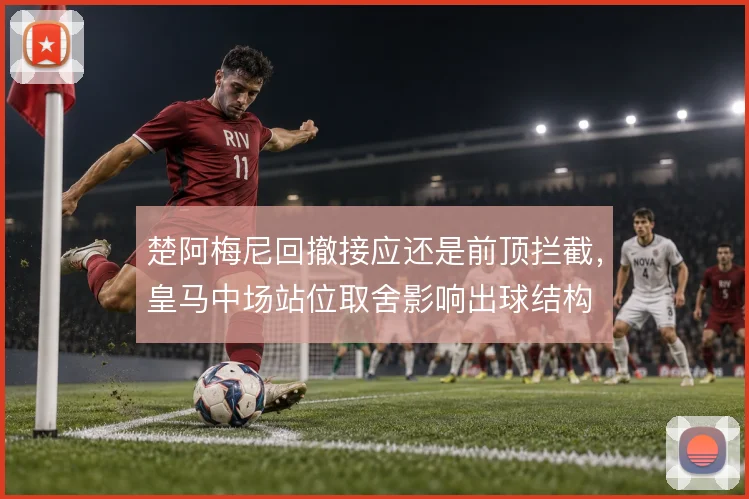 楚阿梅尼回撤接应还是前顶拦截，皇马中场站位取舍影响出球结构