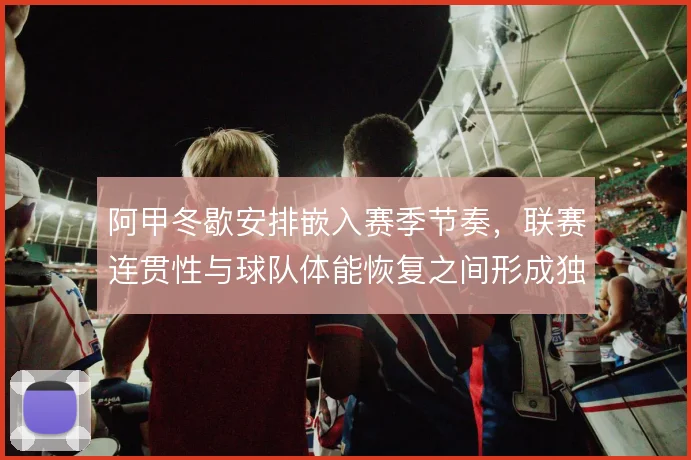 阿甲冬歇安排嵌入赛季节奏，联赛连贯性与球队体能恢复之间形成独特平衡