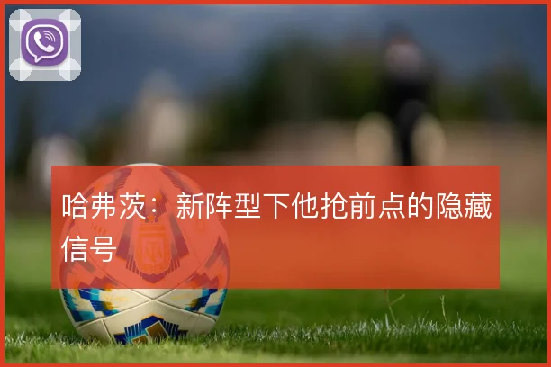 哈弗茨：新阵型下他抢前点的隐藏信号