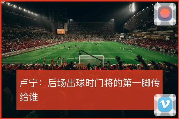 卢宁：后场出球时门将的第一脚传给谁