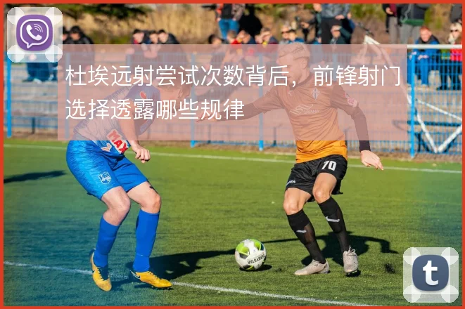 杜埃远射尝试次数背后,前锋射门选择透露哪些规律